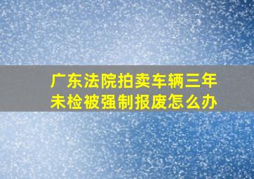 广东法院拍卖车辆三年未检被强制报废怎么办