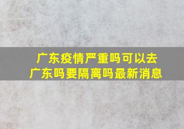 广东疫情严重吗可以去广东吗要隔离吗最新消息