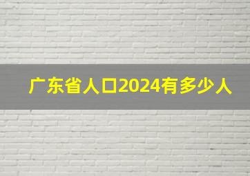 广东省人口2024有多少人