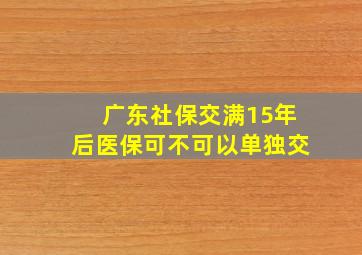 广东社保交满15年后医保可不可以单独交