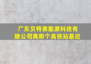 广东贝特赛能源科技有限公司离那个高铁站最近