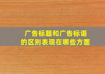 广告标题和广告标语的区别表现在哪些方面