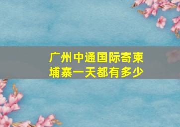 广州中通国际寄柬埔寨一天都有多少