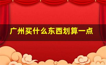 广州买什么东西划算一点