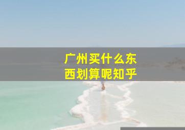 广州买什么东西划算呢知乎