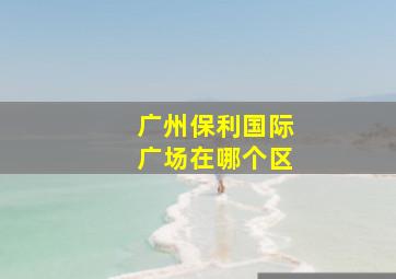 广州保利国际广场在哪个区