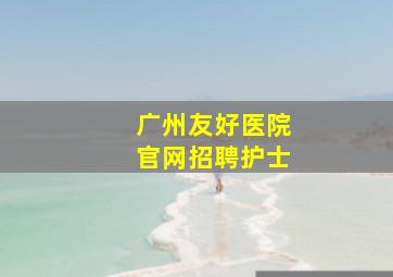 广州友好医院官网招聘护士