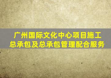 广州国际文化中心项目施工总承包及总承包管理配合服务