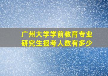 广州大学学前教育专业研究生报考人数有多少