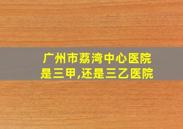 广州市荔湾中心医院是三甲,还是三乙医院