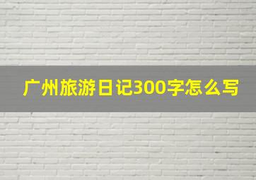 广州旅游日记300字怎么写