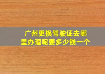 广州更换驾驶证去哪里办理呢要多少钱一个