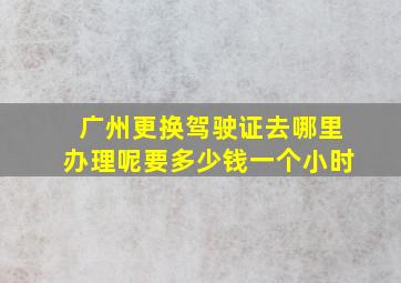 广州更换驾驶证去哪里办理呢要多少钱一个小时