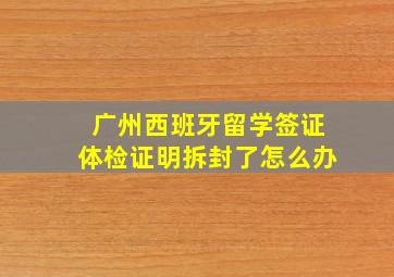 广州西班牙留学签证体检证明拆封了怎么办