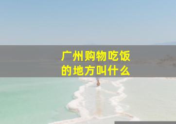 广州购物吃饭的地方叫什么