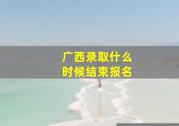 广西录取什么时候结束报名