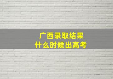 广西录取结果什么时候出高考