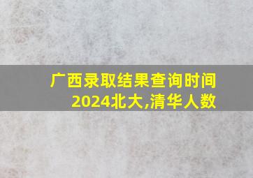 广西录取结果查询时间2024北大,清华人数