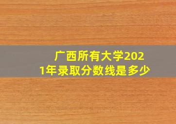 广西所有大学2021年录取分数线是多少