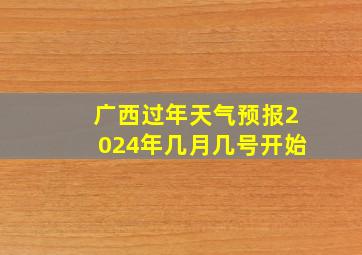 广西过年天气预报2024年几月几号开始