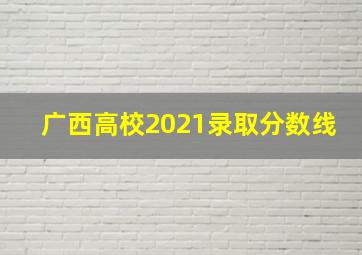 广西高校2021录取分数线