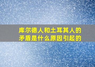 库尔德人和土耳其人的矛盾是什么原因引起的