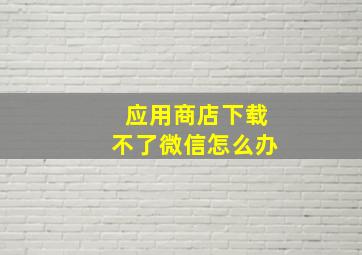 应用商店下载不了微信怎么办