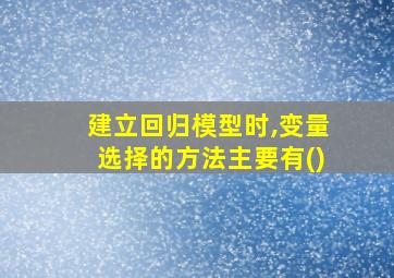 建立回归模型时,变量选择的方法主要有()