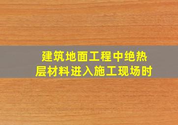 建筑地面工程中绝热层材料进入施工现场时