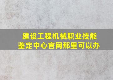 建设工程机械职业技能鉴定中心官网那里可以办