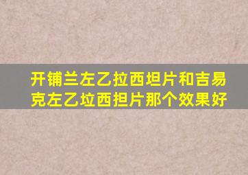 开铺兰左乙拉西坦片和吉易克左乙垃西担片那个效果好