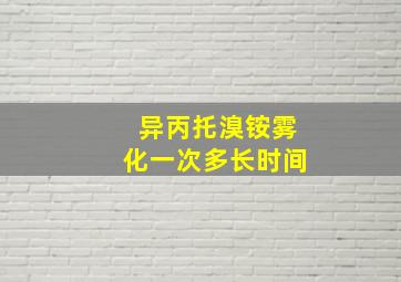 异丙托溴铵雾化一次多长时间