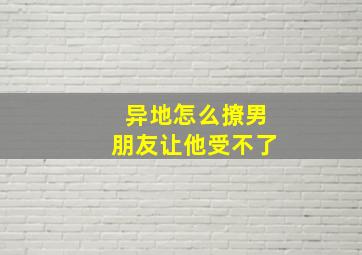 异地怎么撩男朋友让他受不了