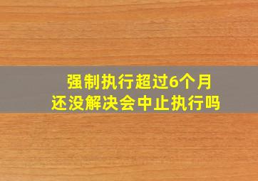 强制执行超过6个月还没解决会中止执行吗