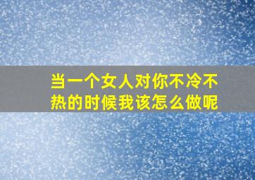 当一个女人对你不冷不热的时候我该怎么做呢