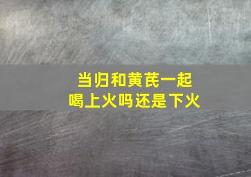 当归和黄芪一起喝上火吗还是下火