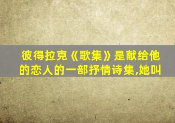 彼得拉克《歌集》是献给他的恋人的一部抒情诗集,她叫