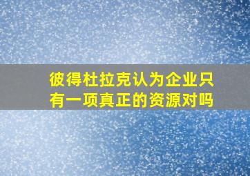 彼得杜拉克认为企业只有一项真正的资源对吗