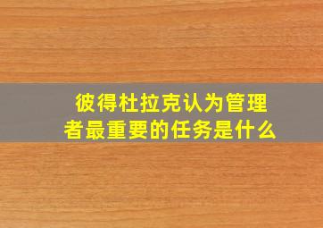 彼得杜拉克认为管理者最重要的任务是什么