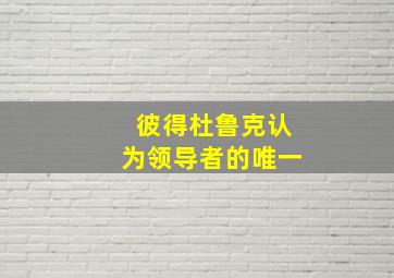 彼得杜鲁克认为领导者的唯一