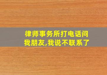 律师事务所打电话问我朋友,我说不联系了