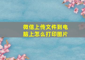 微信上传文件到电脑上怎么打印图片