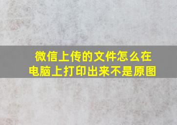 微信上传的文件怎么在电脑上打印出来不是原图