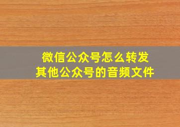 微信公众号怎么转发其他公众号的音频文件