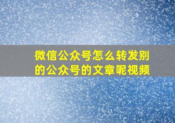 微信公众号怎么转发别的公众号的文章呢视频