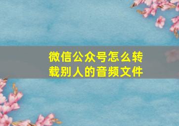 微信公众号怎么转载别人的音频文件