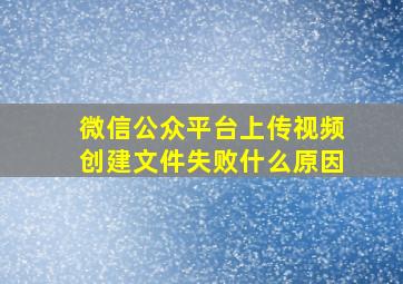 微信公众平台上传视频创建文件失败什么原因