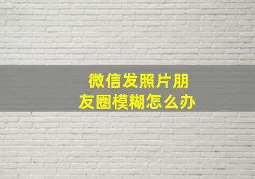 微信发照片朋友圈模糊怎么办