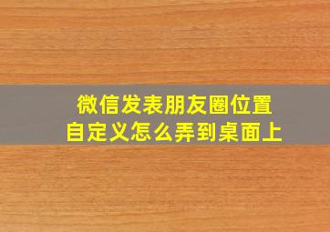 微信发表朋友圈位置自定义怎么弄到桌面上