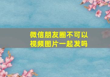 微信朋友圈不可以视频图片一起发吗